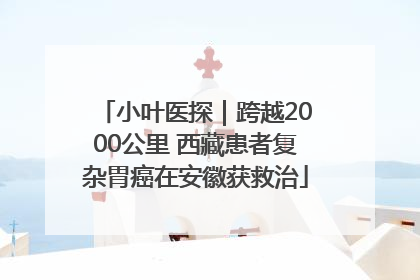 小叶医探｜跨越2000公里 西藏患者复杂胃癌在安徽获救治
