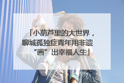 小葫芦里的大世界，聊城孤独症青年用非遗“画”出幸福人生
