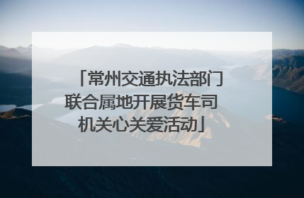 常州交通执法部门联合属地开展货车司机关心关爱活动