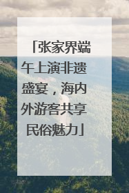 张家界端午上演非遗盛宴，海内外游客共享民俗魅力