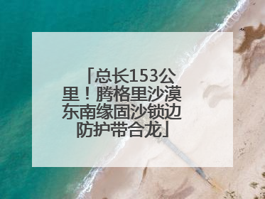 总长153公里！腾格里沙漠东南缘固沙锁边防护带合龙