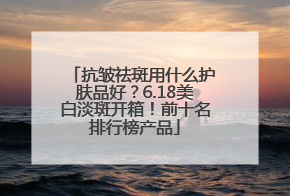 抗皱祛斑用什么护肤品好？6.18美白淡斑开箱！前十名排行榜产品