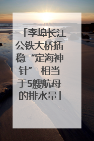 李埠长江公铁大桥插稳“定海神针” 相当于5艘航母的排水量