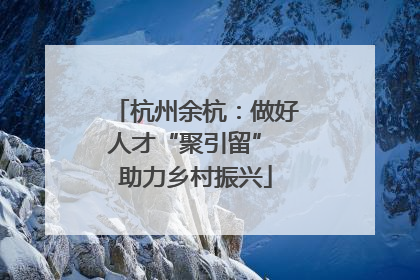 杭州余杭：做好人才“聚引留” 助力乡村振兴