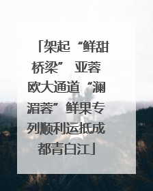 架起“鲜甜桥梁” 亚蓉欧大通道“澜湄蓉”鲜果专列顺利运抵成都青白江