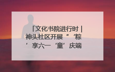 文化书院进行时｜神头社区开展“‘粽’享六一‘童’庆端午”主题系列活动