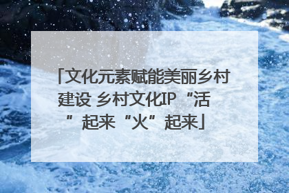 文化元素赋能美丽乡村建设 乡村文化IP“活”起来“火”起来