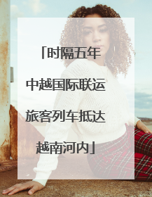 时隔五年 中越国际联运旅客列车抵达越南河内