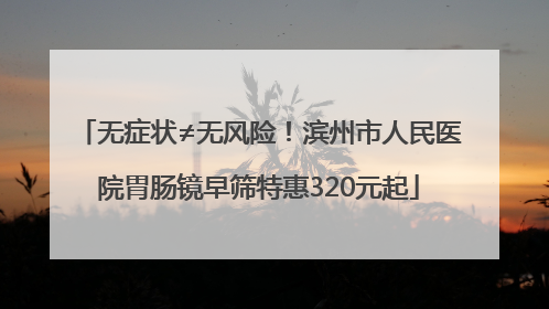 无症状≠无风险！滨州市人民医院胃肠镜早筛特惠320元起