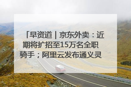 早资道｜京东外卖：近期将扩招至15万名全职骑手；阿里云发布通义灵码AI IDE
