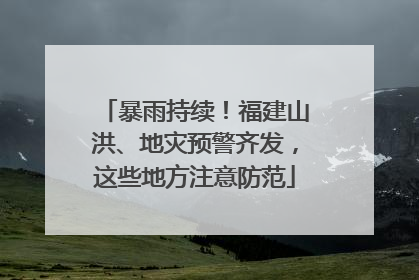 暴雨持续！福建山洪、地灾预警齐发，这些地方注意防范