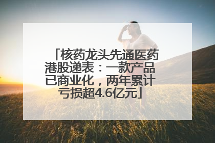 核药龙头先通医药港股递表：一款产品已商业化，两年累计亏损超4.6亿元