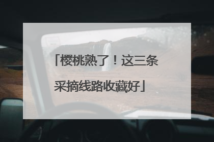 樱桃熟了！这三条采摘线路收藏好