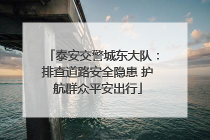 泰安交警城东大队：排查道路安全隐患 护航群众平安出行