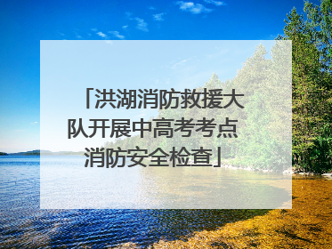洪湖消防救援大队开展中高考考点消防安全检查