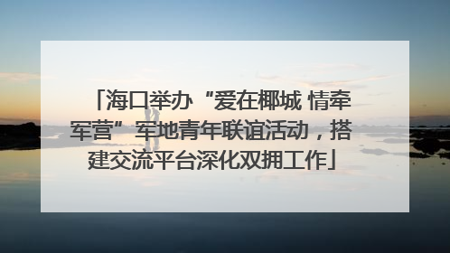 海口举办“爱在椰城 情牵军营”军地青年联谊活动，搭建交流平台深化双拥工作