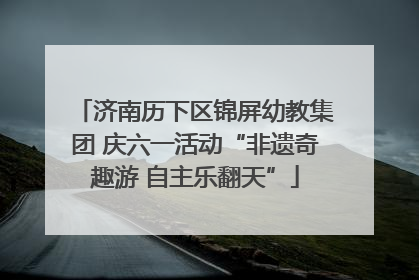 济南历下区锦屏幼教集团 庆六一活动“非遗奇趣游 自主乐翻天”