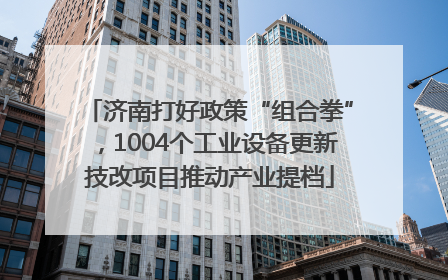 济南打好政策“组合拳”，1004个工业设备更新技改项目推动产业提档