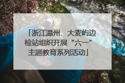 浙江温州、大麦屿边检站组织开展“六一”主题教育系列活动