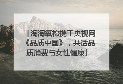 淘淘氧棉携手央视网《品质中国》，共话品质消费与女性健康
