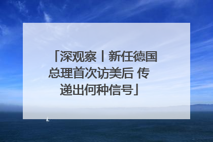 深观察丨新任德国总理首次访美后 传递出何种信号