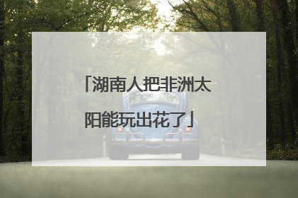 湖南人把非洲太阳能玩出花了