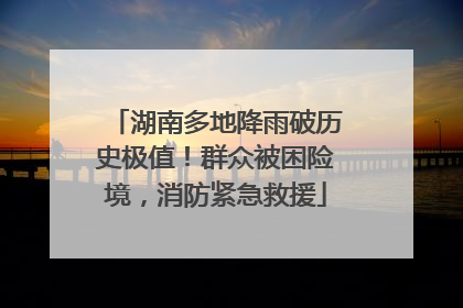湖南多地降雨破历史极值！群众被困险境，消防紧急救援