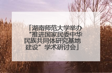 湖南师范大学举办“推进国家民委中华民族共同体研究基地建设”学术研讨会