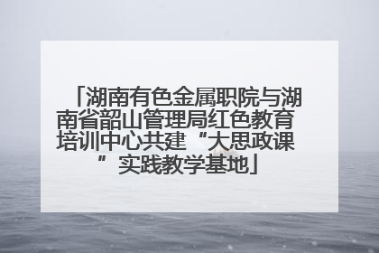 湖南有色金属职院与湖南省韶山管理局红色教育培训中心共建“大思政课”实践教学基地