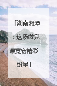 湖南湘潭：这场微党课竞赛精彩纷呈
