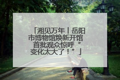 湘见万年丨岳阳市博物馆焕新开馆 首批观众惊呼“变化太大了！”