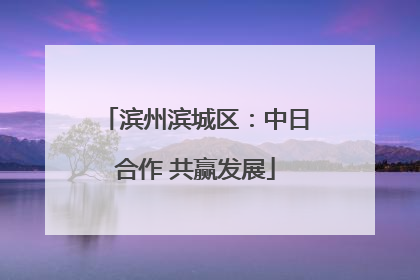 滨州滨城区：中日合作 共赢发展