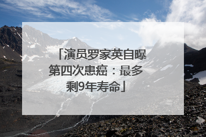演员罗家英自曝第四次患癌：最多剩9年寿命
