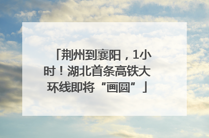 荆州到襄阳，1小时！湖北首条高铁大环线即将“画圆”