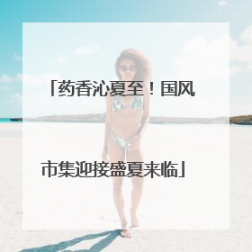 药香沁夏至！国风市集迎接盛夏来临