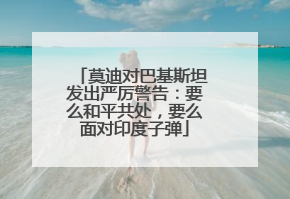 莫迪对巴基斯坦发出严厉警告：要么和平共处，要么面对印度子弹