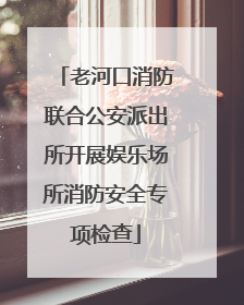 老河口消防联合公安派出所开展娱乐场所消防安全专项检查