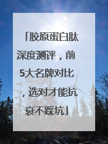 胶原蛋白肽深度测评，前5大名牌对比，选对才能抗衰不踩坑