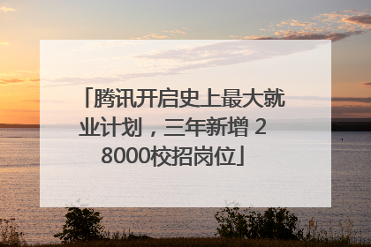 腾讯开启史上最大就业计划，三年新增 28000校招岗位