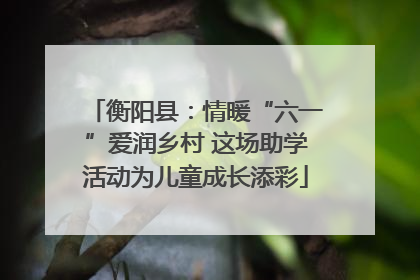 衡阳县：情暖“六一”爱润乡村 这场助学活动为儿童成长添彩