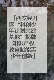 西安经开区“科创少年计划共建基地”揭牌 知识产权教育赋能青少年创新