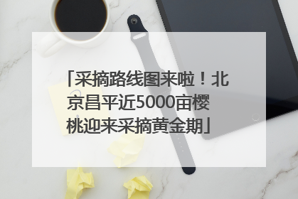 采摘路线图来啦！北京昌平近5000亩樱桃迎来采摘黄金期