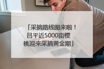 采摘路线图来啦！昌平近5000亩樱桃迎来采摘黄金期