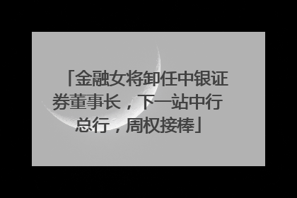金融女将卸任中银证券董事长，下一站中行总行，周权接棒