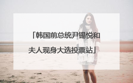 韩国前总统尹锡悦和夫人现身大选投票站