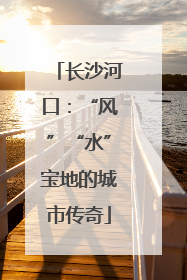 长沙河口：“风”“水”宝地的城市传奇