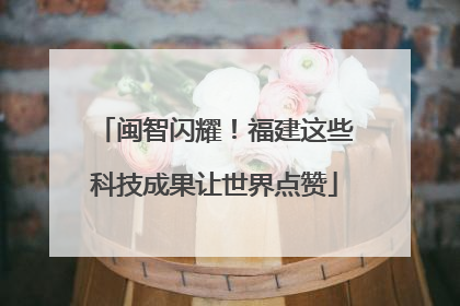 闽智闪耀！福建这些科技成果让世界点赞