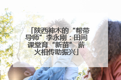 陕西神木的“帮带导师”李永刚：田间课堂育“新苗” 薪火相传助振兴