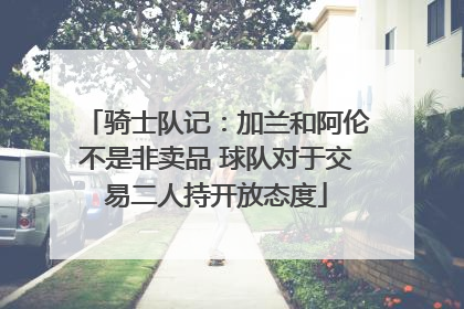 骑士队记：加兰和阿伦不是非卖品 球队对于交易二人持开放态度