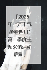 2025年“万千气象看四川”第二季度主题采访活动启动